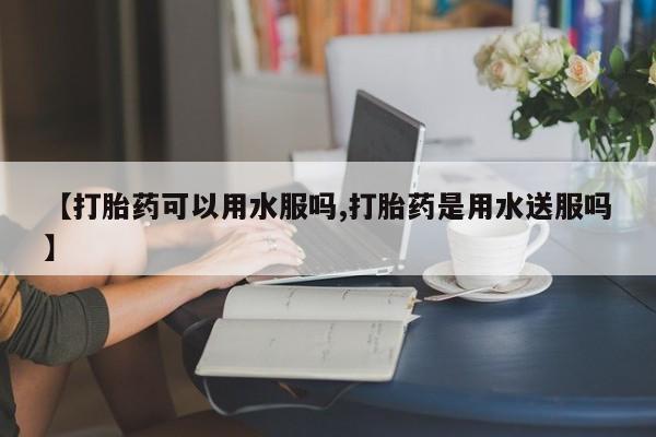 吃什么东西容易导致流产【打胎药可以用水服吗,打胎药是用水送服吗】