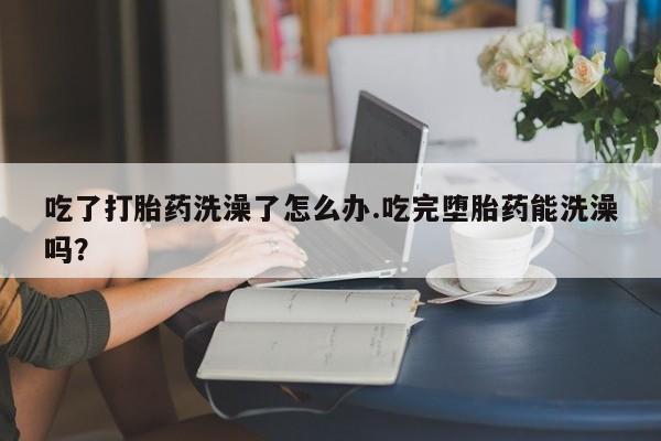 吃什么东西容易导致流产吃了打胎药洗澡了怎么办.吃完堕胎药能洗澡吗？