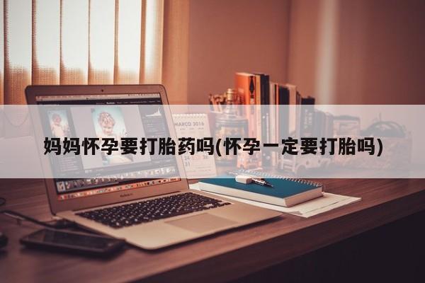 吃什么东西容易导致流产妈妈怀孕要打胎药吗(怀孕一定要打胎吗)