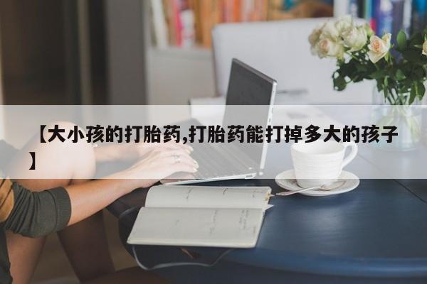 吃什么东西容易导致流产【大小孩的打胎药,打胎药能打掉多大的孩子】