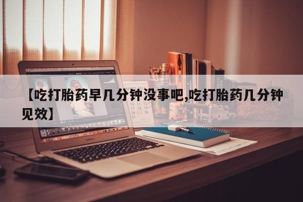 吃什么东西容易导致流产【吃打胎药早几分钟没事吧,吃打胎药几分钟见效】