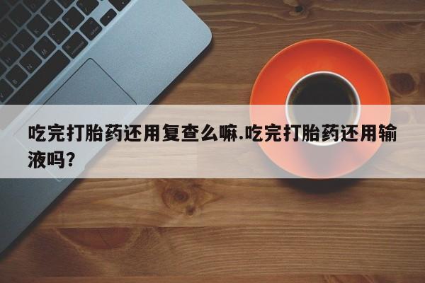 吃什么东西容易导致流产吃完打胎药还用复查么嘛.吃完打胎药还用输液吗？