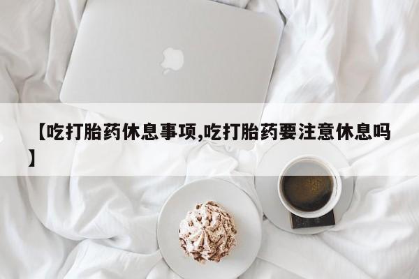 吃什么东西容易导致流产【吃打胎药休息事项,吃打胎药要注意休息吗】
