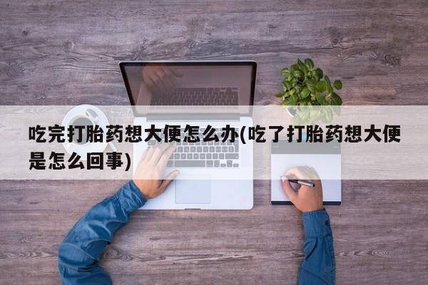 吃什么东西容易导致流产吃完打胎药想大便怎么办(吃了打胎药想大便是怎么回事)