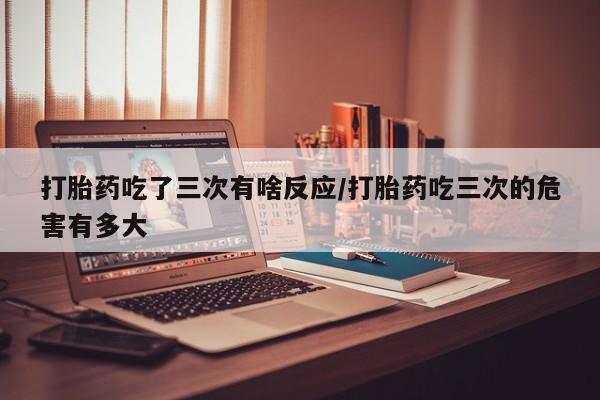 吃什么东西容易导致流产打胎药吃了三次有啥反应/打胎药吃三次的危害有多大