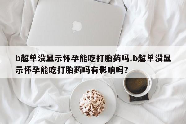 吃什么东西容易导致流产b超单没显示怀孕能吃打胎药吗.b超单没显示怀孕能吃打胎药吗有影响吗？
