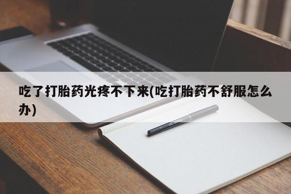 吃什么东西容易导致流产吃了打胎药光疼不下来(吃打胎药不舒服怎么办)