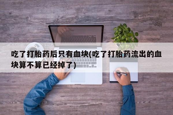 吃什么东西容易导致流产吃了打胎药后只有血块(吃了打胎药流出的血块算不算已经掉了)