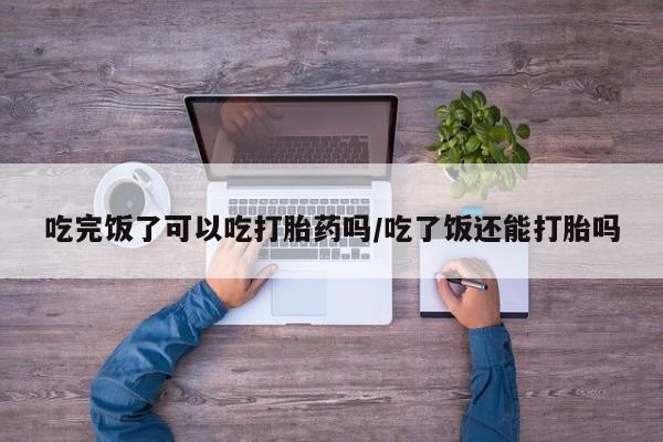 吃什么东西容易导致流产吃完饭了可以吃打胎药吗/吃了饭还能打胎吗