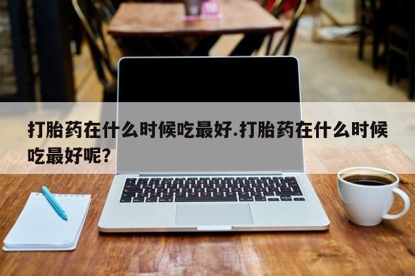 吃什么东西容易导致流产打胎药在什么时候吃最好.打胎药在什么时候吃最好呢？