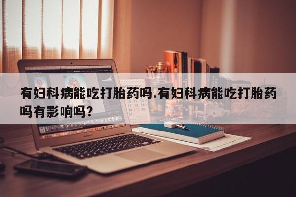 吃什么东西容易导致流产有妇科病能吃打胎药吗.有妇科病能吃打胎药吗有影响吗？