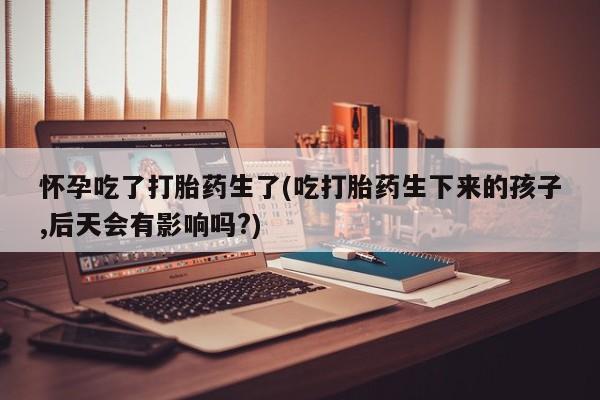 吃什么东西容易导致流产怀孕吃了打胎药生了(吃打胎药生下来的孩子,后天会有影响吗?)