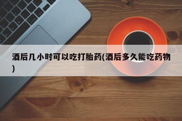 吃什么东西容易导致流产酒后几小时可以吃打胎药(酒后多久能吃药物)