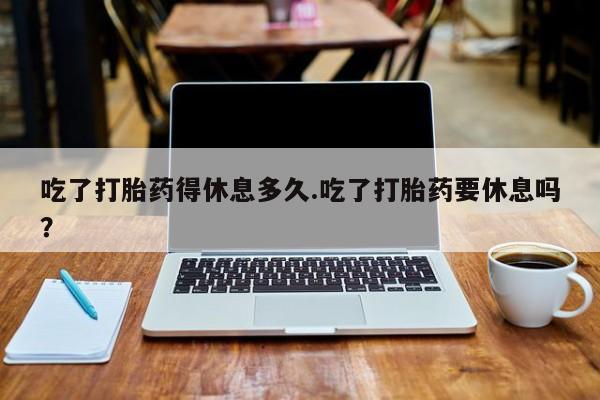 吃什么东西容易导致流产吃了打胎药得休息多久.吃了打胎药要休息吗？