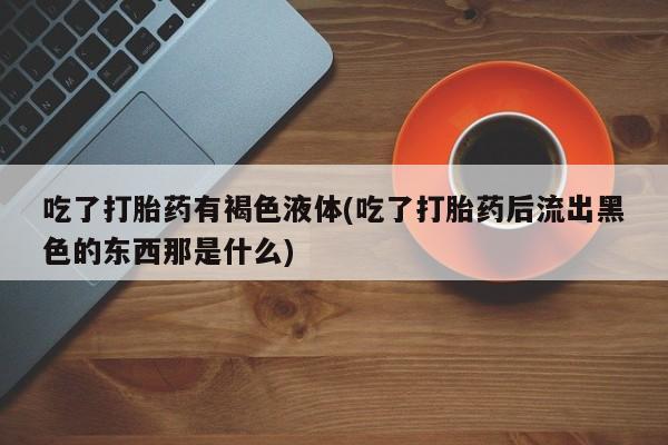 吃什么东西容易导致流产吃了打胎药有褐色液体(吃了打胎药后流出黑色的东西那是什么)