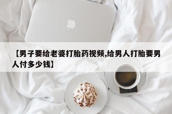 吃什么东西容易导致流产【男子要给老婆打胎药视频,给男人打胎要男人付多少钱】
