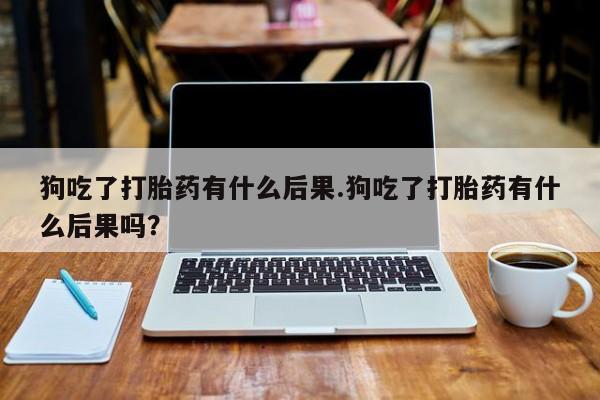 吃什么东西容易导致流产狗吃了打胎药有什么后果.狗吃了打胎药有什么后果吗？