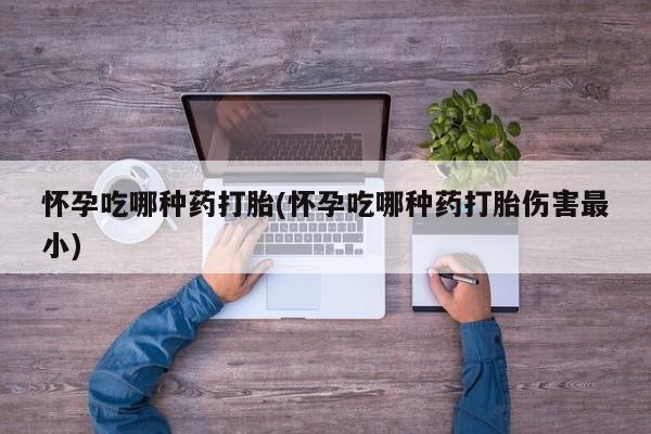 吃什么东西容易导致流产怀孕吃哪种药打胎(怀孕吃哪种药打胎伤害最小)