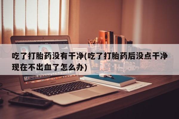 吃什么东西容易导致流产吃了打胎药没有干净(吃了打胎药后没点干净现在不出血了怎么办)
