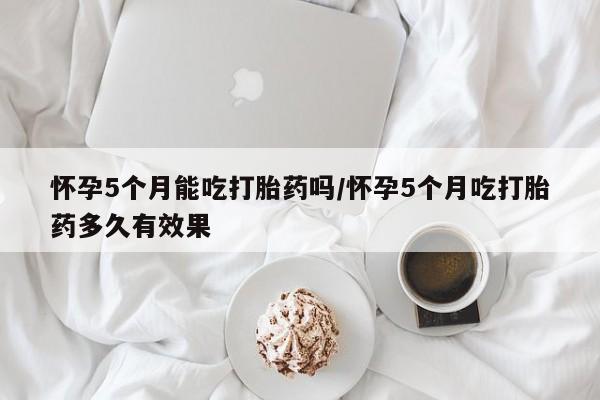 吃什么东西容易导致流产怀孕5个月能吃打胎药吗/怀孕5个月吃打胎药多久有效果