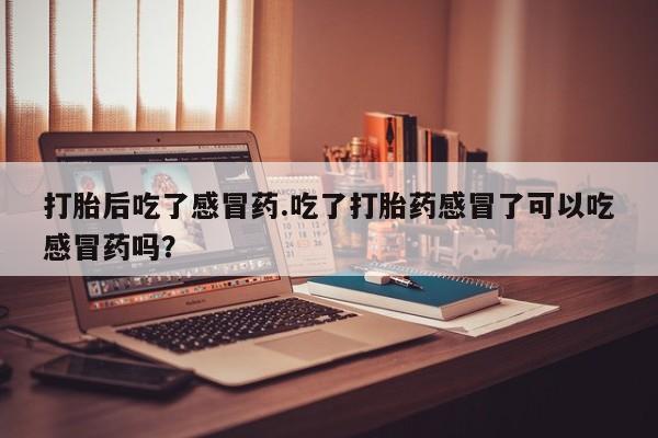吃什么东西容易导致流产打胎后吃了感冒药.吃了打胎药感冒了可以吃感冒药吗？