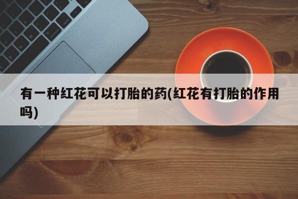 吃什么东西容易导致流产有一种红花可以打胎的药(红花有打胎的作用吗)
