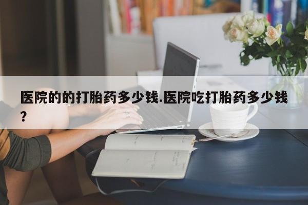 吃什么东西容易导致流产医院的的打胎药多少钱.医院吃打胎药多少钱？