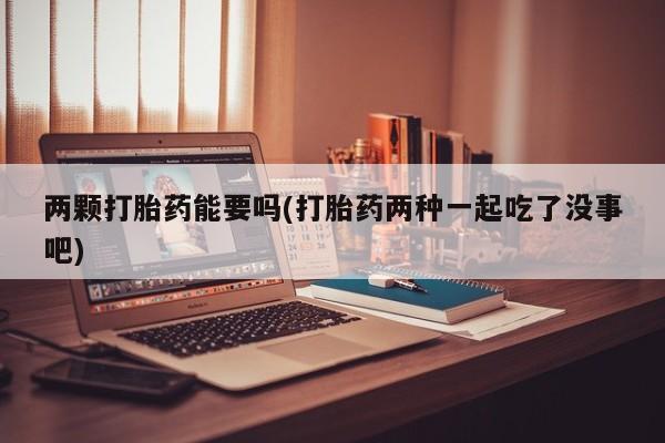 吃什么东西容易导致流产两颗打胎药能要吗(打胎药两种一起吃了没事吧)