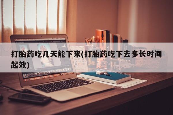 吃什么东西容易导致流产打胎药吃几天能下来(打胎药吃下去多长时间起效)
