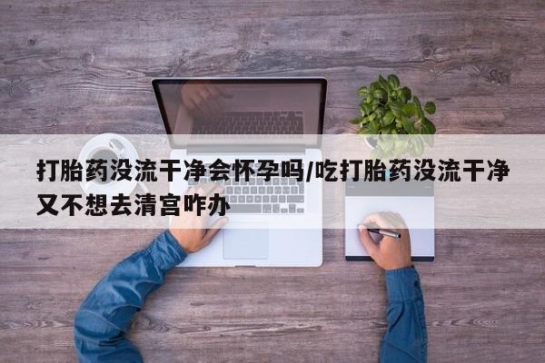 吃什么东西容易导致流产打胎药没流干净会怀孕吗/吃打胎药没流干净又不想去清宫咋办