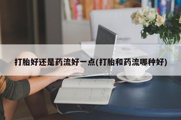 吃什么东西容易导致流产打胎好还是药流好一点(打胎和药流哪种好)