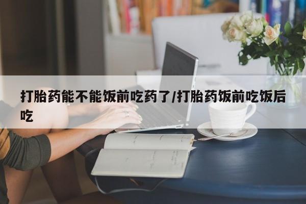吃什么东西容易导致流产打胎药能不能饭前吃药了/打胎药饭前吃饭后吃