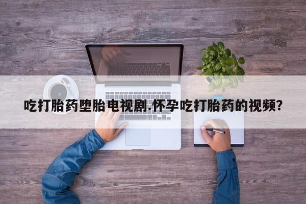 吃什么东西容易导致流产吃打胎药堕胎电视剧.怀孕吃打胎药的视频？