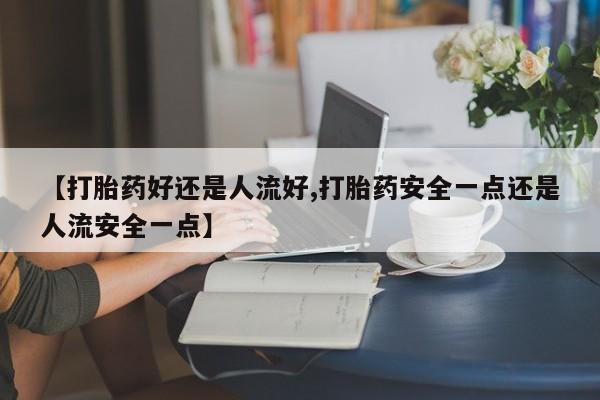 吃什么东西容易导致流产【打胎药好还是人流好,打胎药安全一点还是人流安全一点】