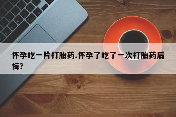 吃什么东西容易导致流产怀孕吃一片打胎药.怀孕了吃了一次打胎药后悔？
