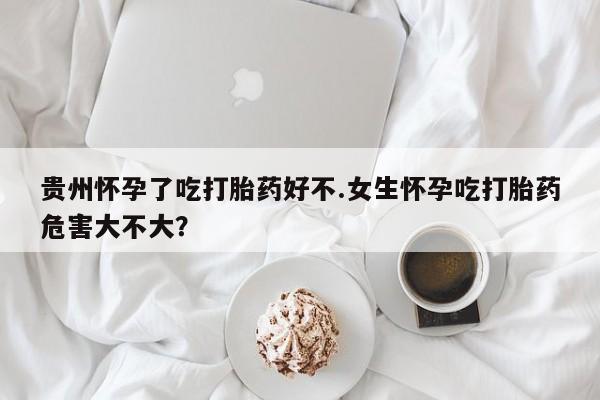 吃什么东西容易导致流产贵州怀孕了吃打胎药好不.女生怀孕吃打胎药危害大不大？
