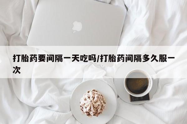 吃什么东西容易导致流产打胎药要间隔一天吃吗/打胎药间隔多久服一次