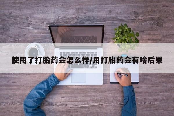 吃什么东西容易导致流产使用了打胎药会怎么样/用打胎药会有啥后果