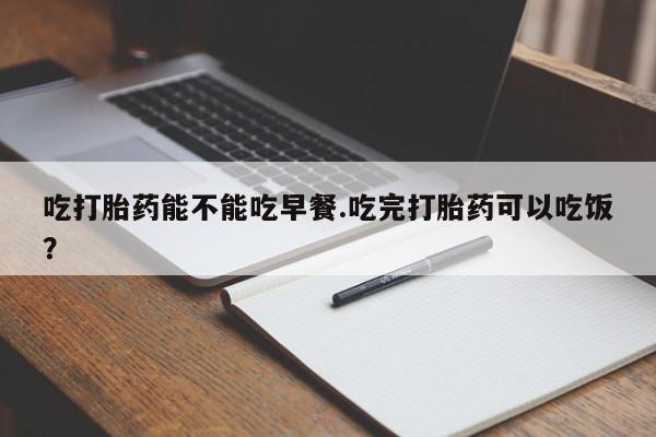 吃什么东西容易导致流产吃打胎药能不能吃早餐.吃完打胎药可以吃饭？