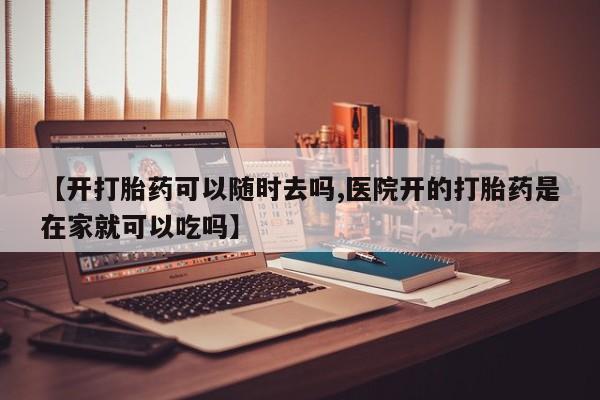 吃什么东西容易导致流产【开打胎药可以随时去吗,医院开的打胎药是在家就可以吃吗】