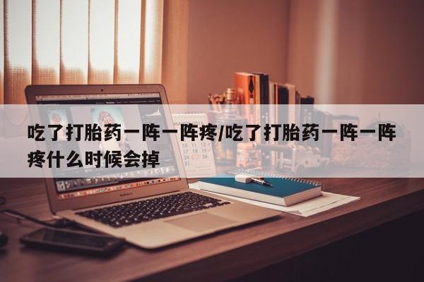 吃什么东西容易导致流产吃了打胎药一阵一阵疼/吃了打胎药一阵一阵疼什么时候会掉