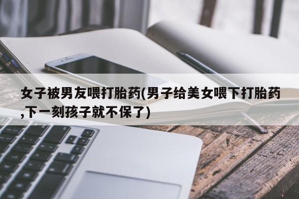 吃什么东西容易导致流产女子被男友喂打胎药(男子给美女喂下打胎药,下一刻孩子就不保了)