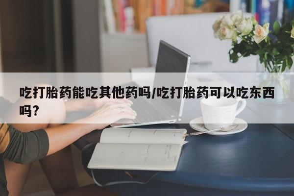 吃什么东西容易导致流产吃打胎药能吃其他药吗/吃打胎药可以吃东西吗?
