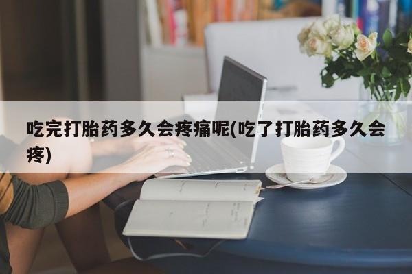 吃什么东西容易导致流产吃完打胎药多久会疼痛呢(吃了打胎药多久会疼)