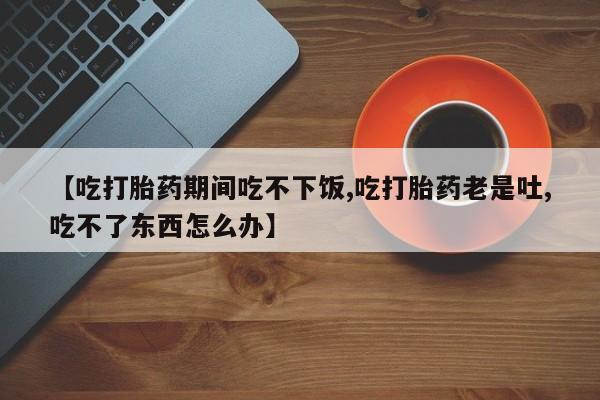 吃什么东西容易导致流产【吃打胎药期间吃不下饭,吃打胎药老是吐,吃不了东西怎么办】