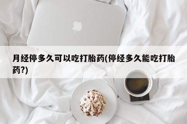 吃什么东西容易导致流产月经停多久可以吃打胎药(停经多久能吃打胎药?)