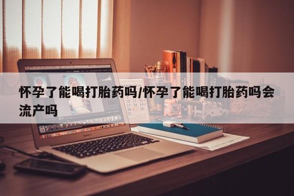 吃什么东西容易导致流产怀孕了能喝打胎药吗/怀孕了能喝打胎药吗会流产吗