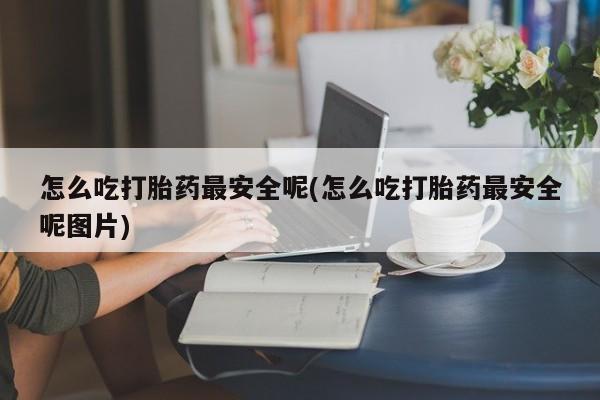 吃什么东西容易导致流产怎么吃打胎药最安全呢(怎么吃打胎药最安全呢图片)