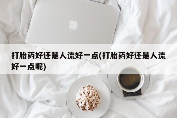 吃什么东西容易导致流产打胎药好还是人流好一点(打胎药好还是人流好一点呢)