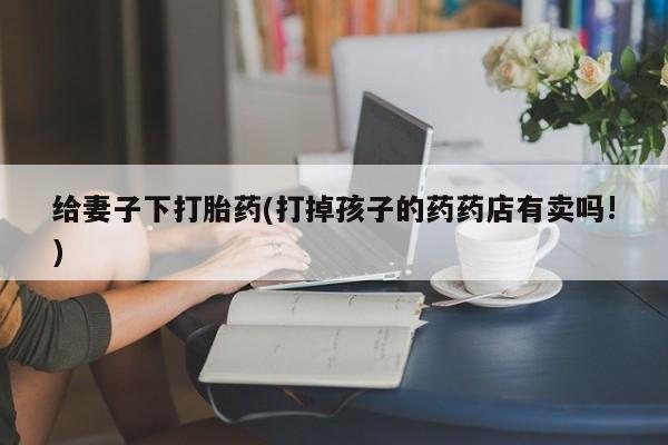 吃什么东西容易导致流产给妻子下打胎药(打掉孩子的药药店有卖吗!)